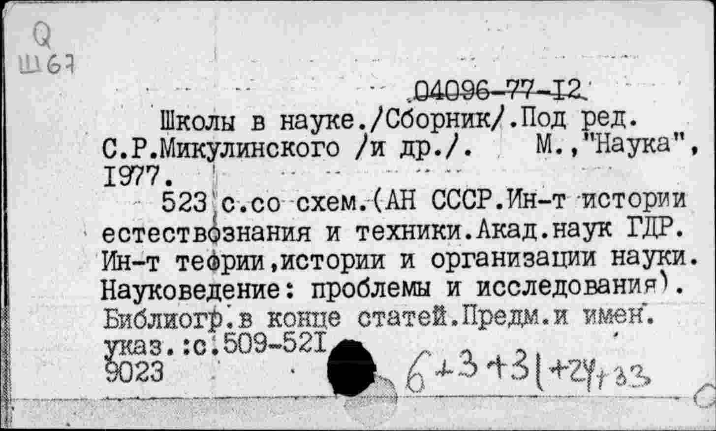 ﻿о
Н16Ч
•. •	•' .04096-77-12.
Школы в науке./Сборник/.Под ред. С.Р.Микулинского /и др./.	М.,"Наука”
1977.
523 с.со схем.(АН СССР.Ин-т истории естествознания и техники.Акад.наук ГДР. Ин-т теории,истории и организации науки Науковедение: проблемы и исследования). Библиойкв конце статей.Предм.и имен, указ. :с.509-521^ п , §023	•
•-	----------г '---------------- .....